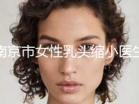 南京市女性乳头缩小医生口碑排名前十哪个更正规-南京市女性乳头缩小整形医生