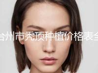 台州市秃顶种植价格表全新版上线-台州市秃顶种植费用详情
