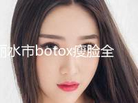 丽水市botox瘦脸全新价格表2024-近8个月均价为6526元