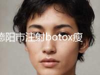 德阳市注射botox瘦脸针医院前十位排名都是哪家（绵竹医而美医疗美容口碑良好）
