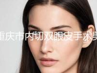 重庆市内切双眼皮手术美容价格表（价目表）整形费用介绍(2024年5月均价为：10769元）