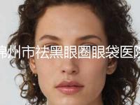 锦州市祛黑眼圈眼袋医院实力名单发布-锦州市祛黑眼圈眼袋整形医院